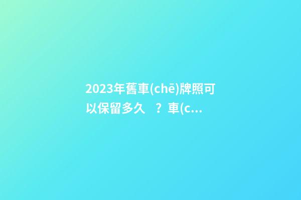 2023年舊車(chē)牌照可以保留多久？車(chē)牌不足一年如何保留